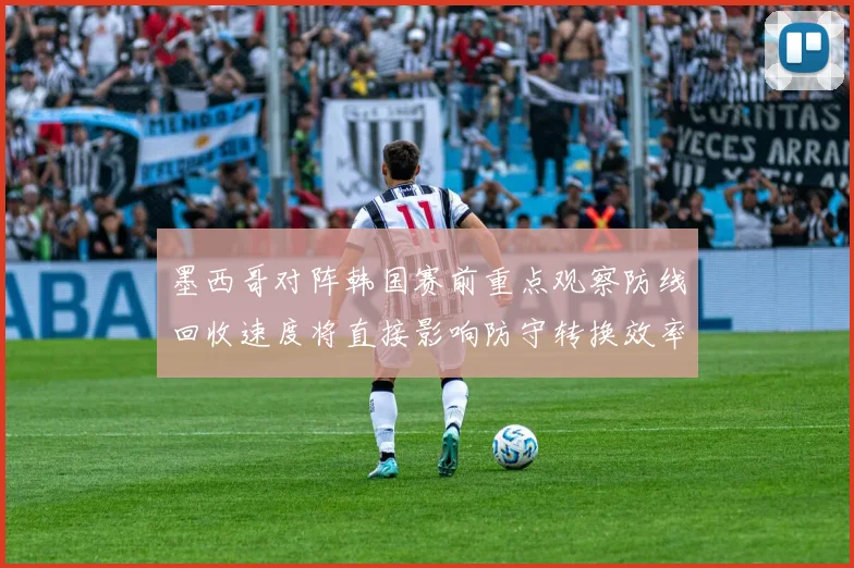墨西哥对阵韩国赛前重点观察防线回收速度将直接影响防守转换效率