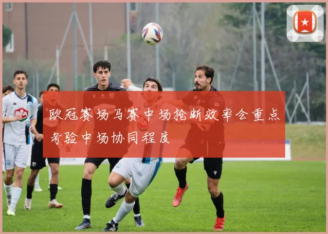欧冠赛场马赛中场抢断效率会重点考验中场协同程度