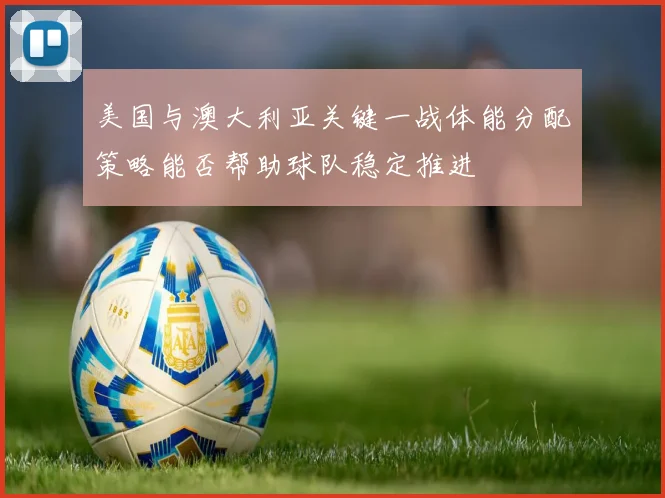 美国与澳大利亚关键一战体能分配策略能否帮助球队稳定推进