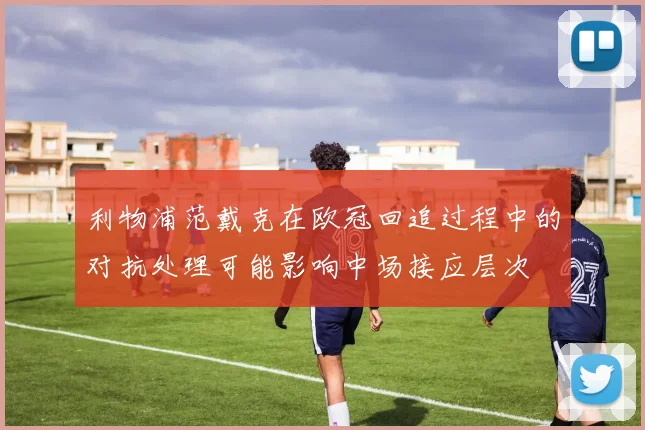 利物浦范戴克在欧冠回追过程中的对抗处理可能影响中场接应层次