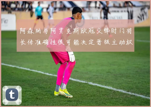阿森纳与阿贾克斯欧冠交锋时门将长传准确性很可能决定晋级主动权