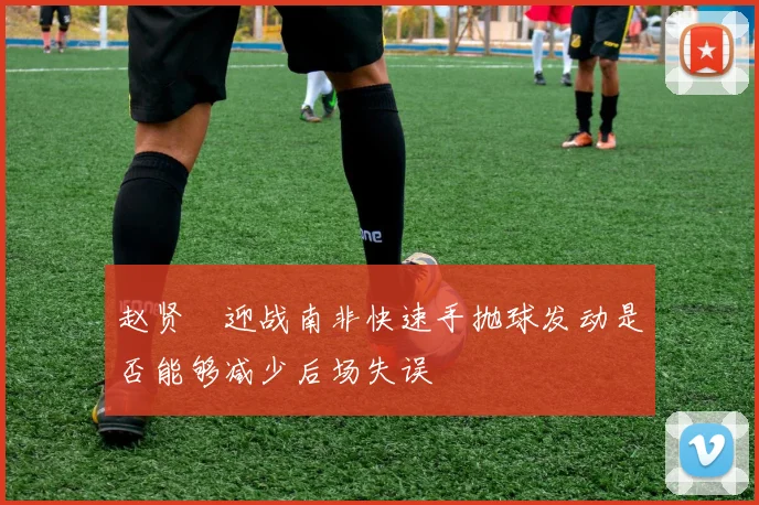 赵贤祐迎战南非快速手抛球发动是否能够减少后场失误