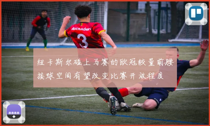 纽卡斯尔碰上马赛的欧冠较量前腰接球空间有望改变比赛开放程度