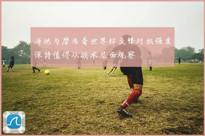 海地与摩洛哥世界杯交锋对抗强度保持值得从战术层面观察
