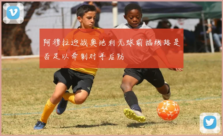 阿穆拉迎战奥地利无球前插线路是否足以牵制对手后防