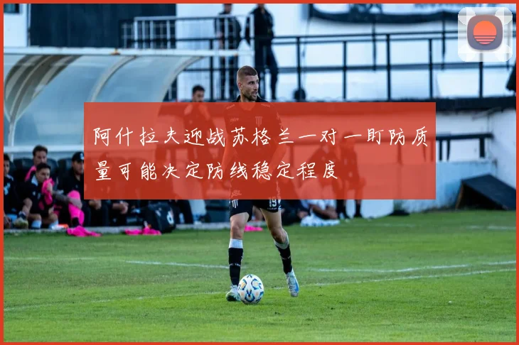 阿什拉夫迎战苏格兰一对一盯防质量可能决定防线稳定程度