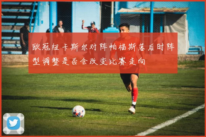 欧冠纽卡斯尔对阵帕福斯落后时阵型调整是否会改变比赛走向