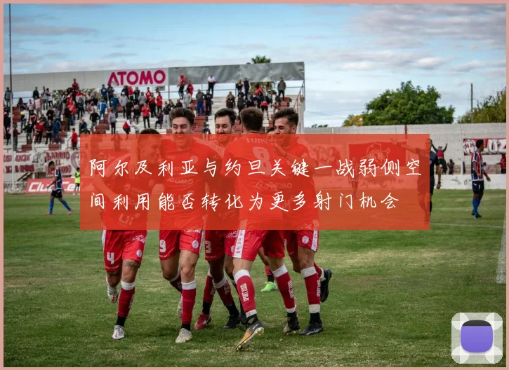 阿尔及利亚与约旦关键一战弱侧空间利用能否转化为更多射门机会