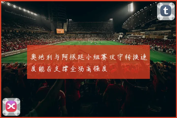 奥地利与阿根廷小组赛攻守转换速度能否支撑全场高强度