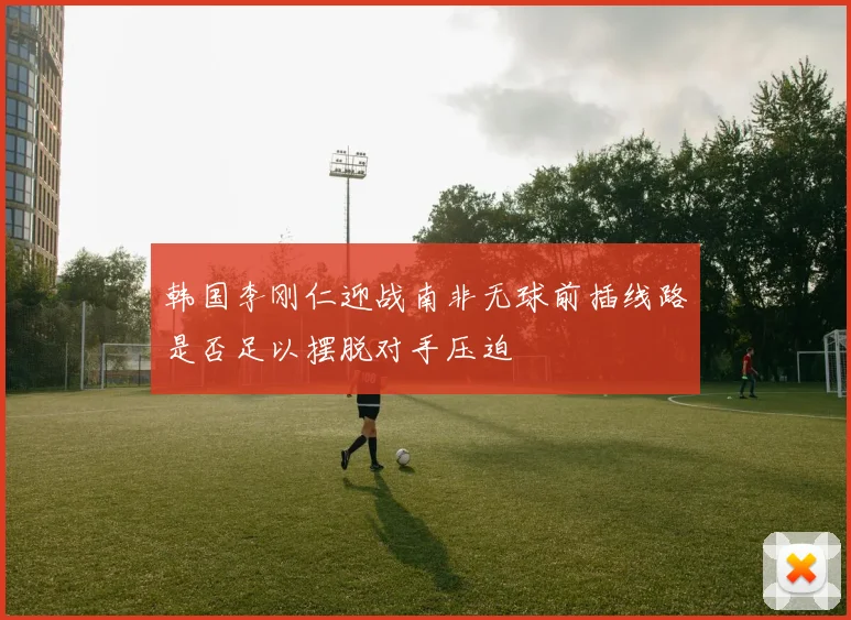 韩国李刚仁迎战南非无球前插线路是否足以摆脱对手压迫
