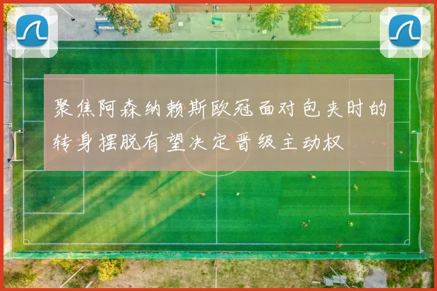 聚焦阿森纳赖斯欧冠面对包夹时的转身摆脱有望决定晋级主动权