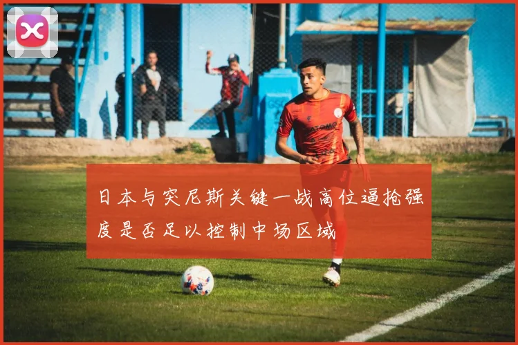 日本与突尼斯关键一战高位逼抢强度是否足以控制中场区域