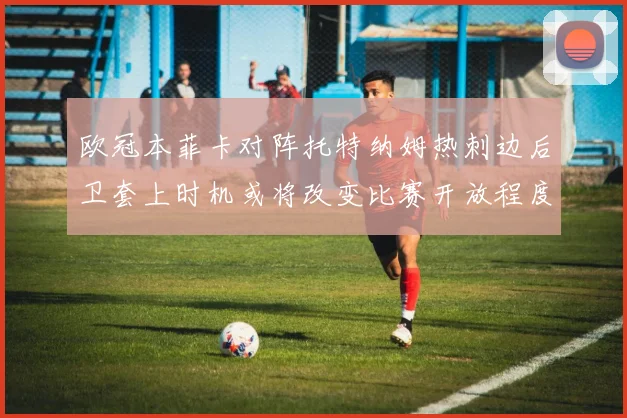 欧冠本菲卡对阵托特纳姆热刺边后卫套上时机或将改变比赛开放程度