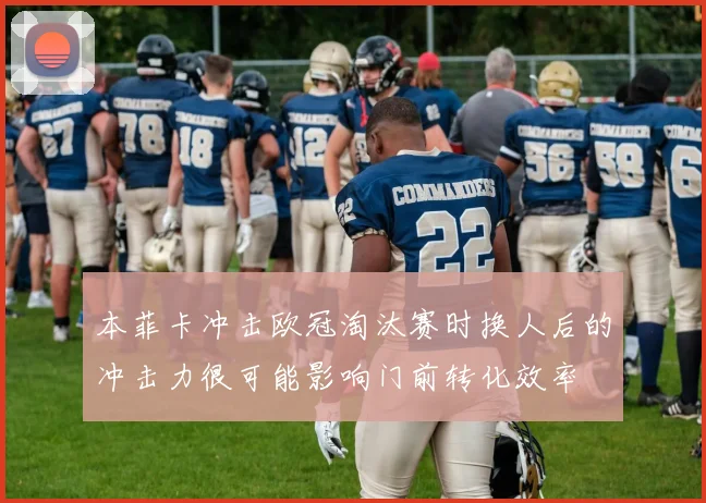 本菲卡冲击欧冠淘汰赛时换人后的冲击力很可能影响门前转化效率