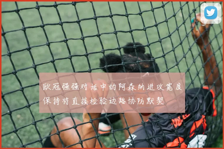 欧冠强强对话中的阿森纳进攻宽度保持将直接检验边路协防默契
