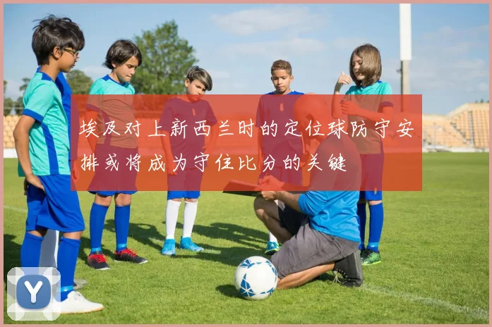 埃及对上新西兰时的定位球防守安排或将成为守住比分的关键