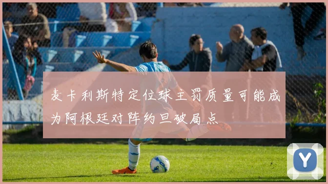 麦卡利斯特定位球主罚质量可能成为阿根廷对阵约旦破局点
