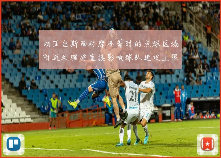 切亚当斯面对摩洛哥时的点球区域附近处理将直接影响球队进攻上限