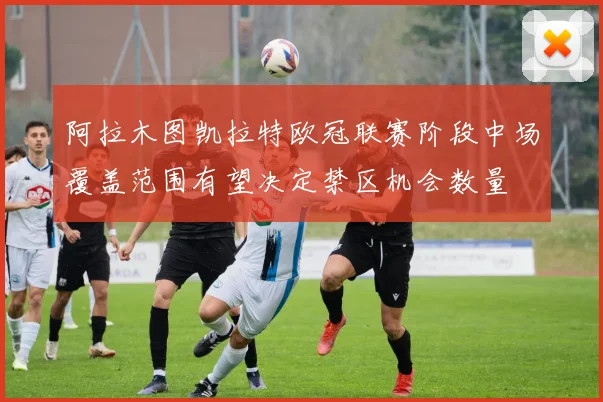 阿拉木图凯拉特欧冠联赛阶段中场覆盖范围有望决定禁区机会数量