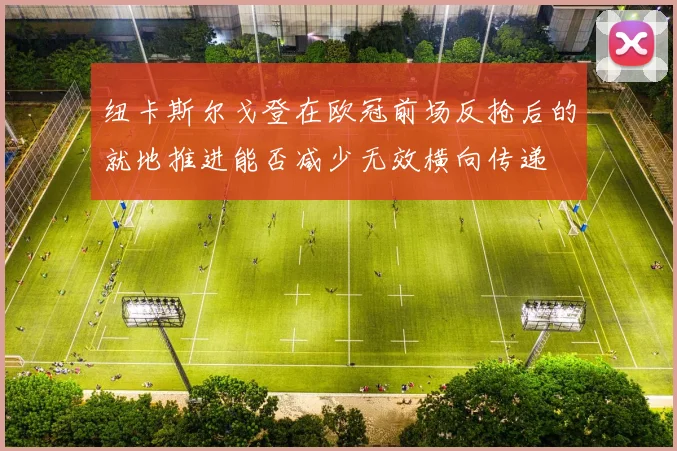 纽卡斯尔戈登在欧冠前场反抢后的就地推进能否减少无效横向传递