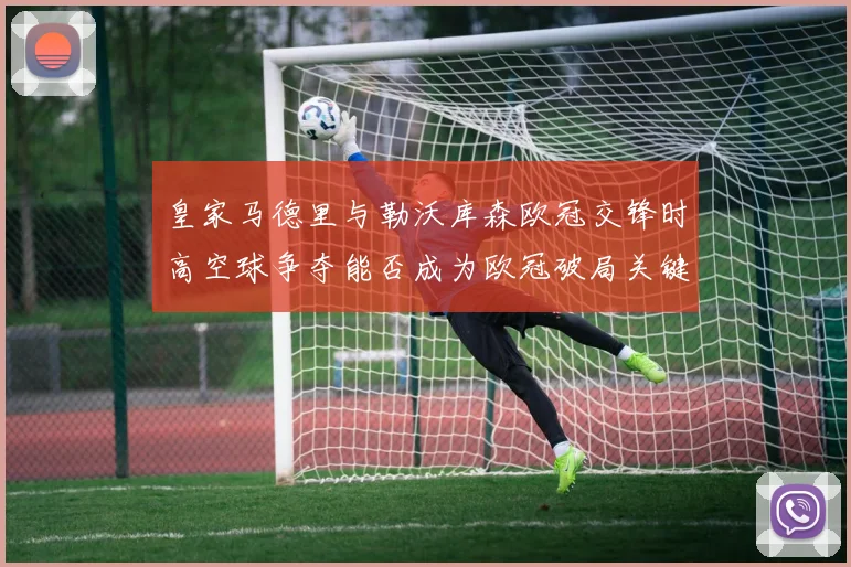 皇家马德里与勒沃库森欧冠交锋时高空球争夺能否成为欧冠破局关键