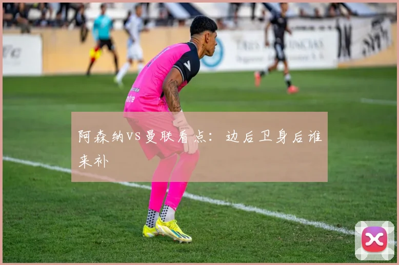阿森纳vs曼联看点:边后卫身后谁来补