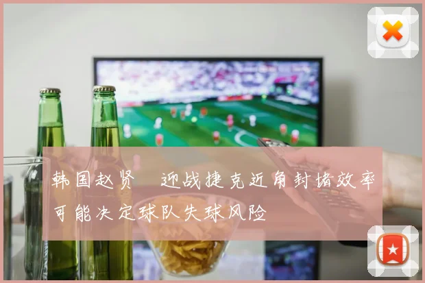 韩国赵贤祐迎战捷克近角封堵效率可能决定球队失球风险