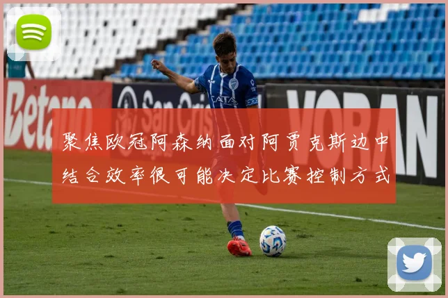 聚焦欧冠阿森纳面对阿贾克斯边中结合效率很可能决定比赛控制方式