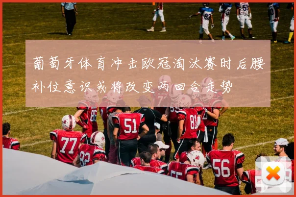 葡萄牙体育冲击欧冠淘汰赛时后腰补位意识或将改变两回合走势