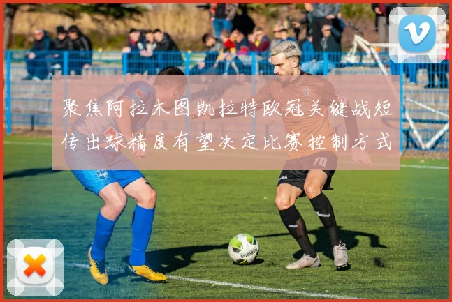聚焦阿拉木图凯拉特欧冠关键战短传出球精度有望决定比赛控制方式
