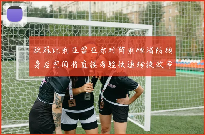 欧冠比利亚雷亚尔对阵利物浦防线身后空间将直接考验快速转换效率