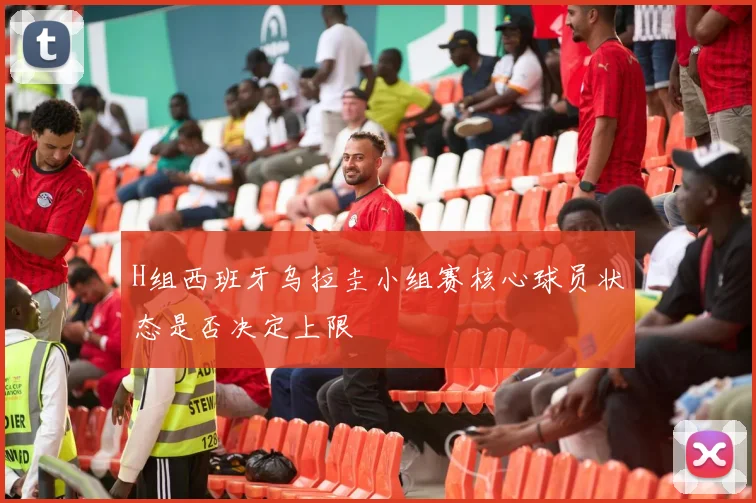 H组西班牙乌拉圭小组赛核心球员状态是否决定上限