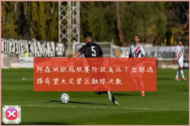 阿森纳欧冠联赛阶段高压下出球选择有望决定禁区触球次数