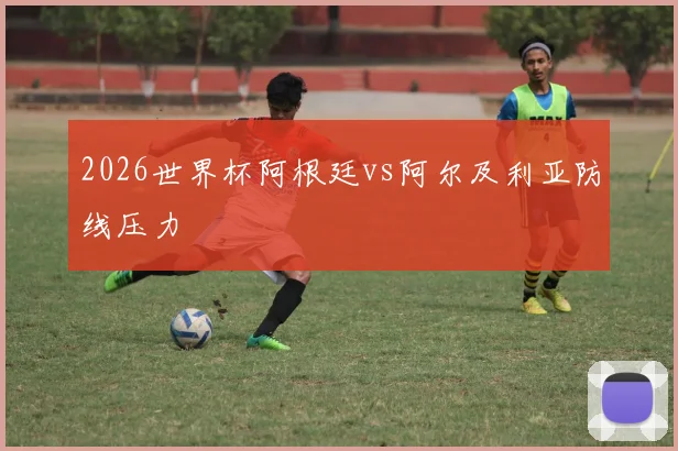2026世界杯阿根廷vs阿尔及利亚防线压力