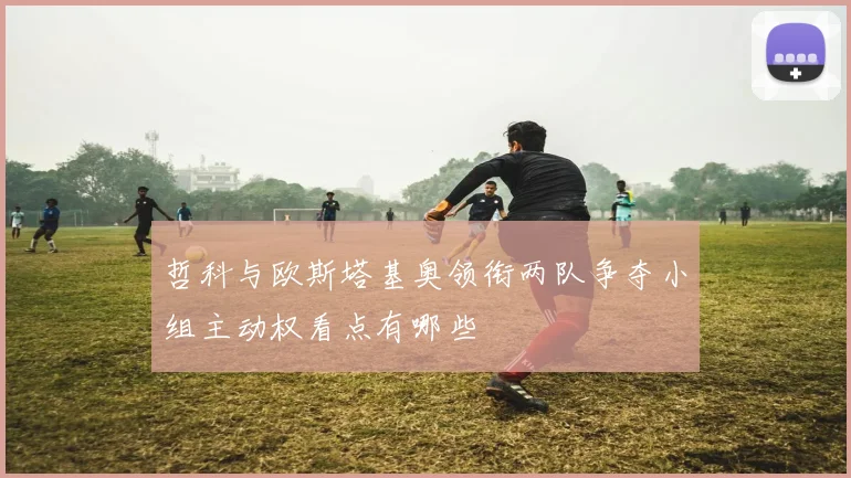 哲科与欧斯塔基奥领衔两队争夺小组主动权看点有哪些
