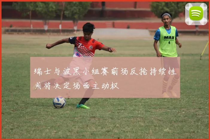 瑞士与波黑小组赛前场反抢持续性或将决定场面主动权