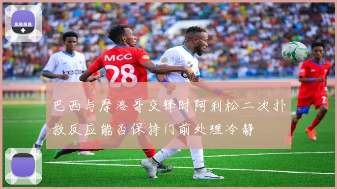 巴西与摩洛哥交锋时阿利松二次扑救反应能否保持门前处理冷静