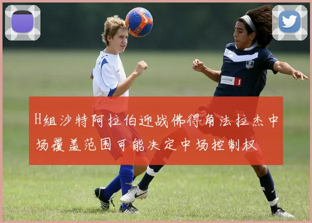H组沙特阿拉伯迎战佛得角法拉杰中场覆盖范围可能决定中场控制权