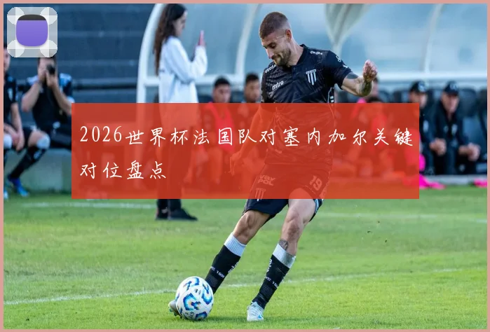 2026世界杯法国队对塞内加尔关键对位盘点