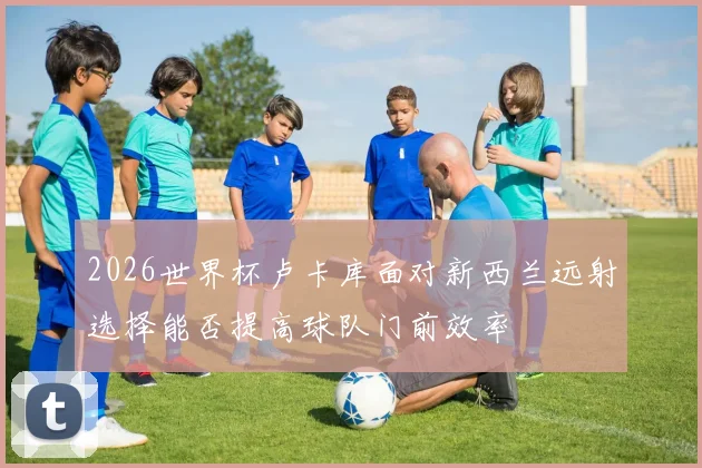 2026世界杯卢卡库面对新西兰远射选择能否提高球队门前效率