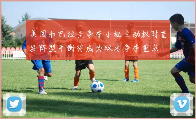 美国和巴拉圭争夺小组主动权时首发阵型平衡将成为双方争夺重点