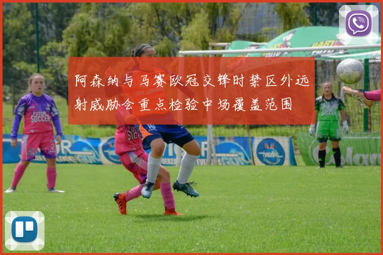 阿森纳与马赛欧冠交锋时禁区外远射威胁会重点检验中场覆盖范围