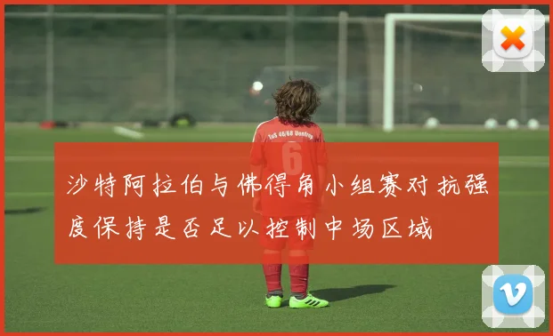 沙特阿拉伯与佛得角小组赛对抗强度保持是否足以控制中场区域
