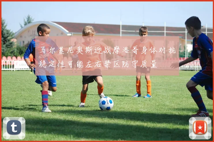 马尔基尼奥斯迎战摩洛哥身体对抗稳定性可能左右禁区防守质量