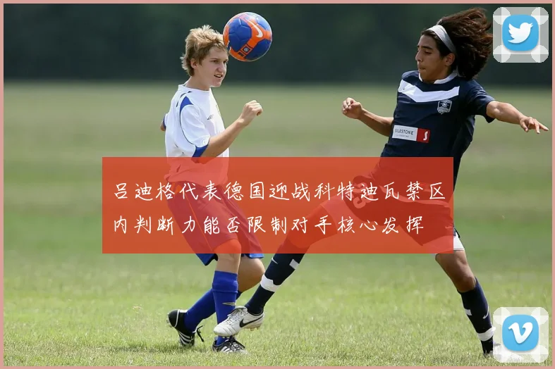 吕迪格代表德国迎战科特迪瓦禁区内判断力能否限制对手核心发挥