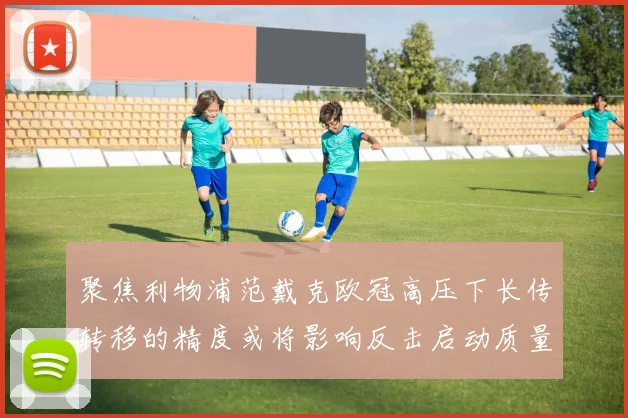 聚焦利物浦范戴克欧冠高压下长传转移的精度或将影响反击启动质量