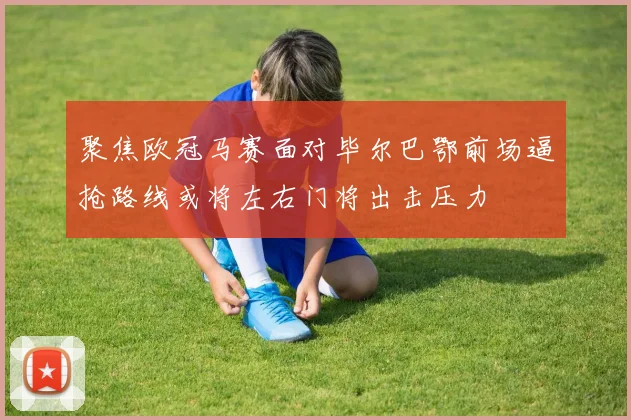 聚焦欧冠马赛面对毕尔巴鄂前场逼抢路线或将左右门将出击压力