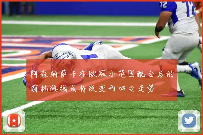 阿森纳萨卡在欧冠小范围配合后的前插路线或将改变两回合走势