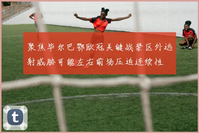 聚焦毕尔巴鄂欧冠关键战禁区外远射威胁可能左右前场压迫连续性
