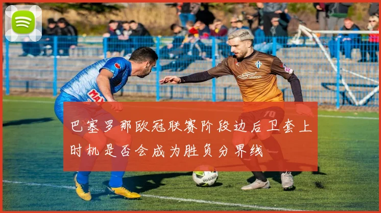 巴塞罗那欧冠联赛阶段边后卫套上时机是否会成为胜负分界线